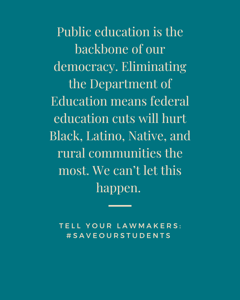 Social media tile: Public education is the backbone of our democracy. Eliminating the Department of Education means federal education cuts will hurt Black, Latino, Native, and rural communities the most. We can’t let this happen