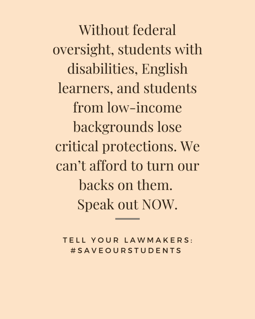 Social media tile: Without federal oversight, students with disabilities, English learners, and students from low-income backgrounds lose critical protections. We can’t afford to turn our backs on them. Speak out NOW.